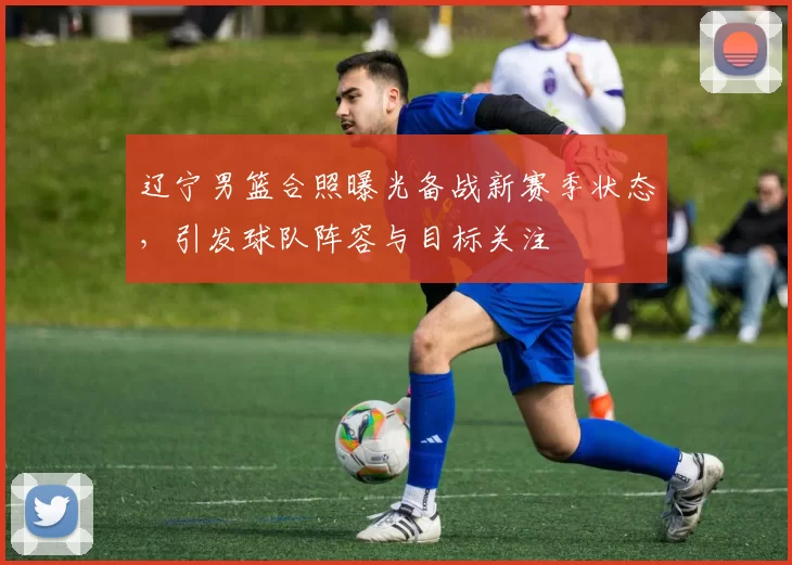 辽宁男篮合照曝光备战新赛季状态，引发球队阵容与目标关注